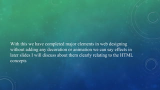 With this we have completed major elements in web designing
without adding any decoration or animation we can say effects in
later slides I will discuss about them clearly relating to the HTML
concepts
 