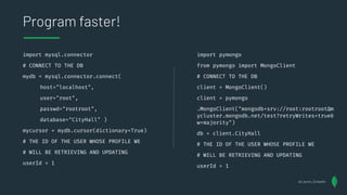 import mysql.connector
# CONNECT TO THE DB
mydb = mysql.connector.connect(
host="localhost",
user="root",
passwd="rootroot",
database="CityHall" )
mycursor = mydb.cursor(dictionary=True)
# THE ID OF THE USER WHOSE PROFILE WE
# WILL BE RETRIEVING AND UPDATING
userId = 1
Program faster!
import pymongo
from pymongo import MongoClient
# CONNECT TO THE DB
client = MongoClient()
client = pymongo
.MongoClient("mongodb+srv://root:rootroot@m
ycluster.mongodb.net/test?retryWrites=true&
w=majority")
db = client.CityHall
# THE ID OF THE USER WHOSE PROFILE WE
# WILL BE RETRIEVING AND UPDATING
userId = 1
@Lauren_Schaefer
 