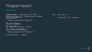 sql = "SELECT * FROM Users LEFT JOIN
Hobbies ON Users.ID = Hobbies.user_id WHERE
Users.id=%s"
values = (userId,)
my cursor.execute(sql, values)
user = mycursor.fetchone()
Program faster!
user = db['Users’]
.find_one({"_id": userId})
@Lauren_Schaefer
hobbies = []
if (user["hobby"]):
hobbies.append(user["hobby"])
del user["hobby"]
del user["ID"]
for result in mycursor:
hobbies.append(result["hobby"])
user["hobbies"] = hobbies
 