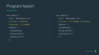 user.update( {
"city": "Washington, DC",
"latitude": 38.897760,
"longitude": -77.036809,
"hobbies": [
"scrapbooking",
"eating waffles",
"signing bills"]
} )
Program faster!
user.update( {
"city": "Washington, DC",
"location": [-77.036809, 38.897760],
"hobbies": [
"scrapbooking",
"eating waffles",
"signing bills"]
} )
@Lauren_Schaefer
 