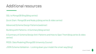 Additional resources
SQL to MongoDB Blog (blog series)
Quick Start: MongoDB and Node.js (blog series & video series)
Advanced Schema Design Patterns (webinar)
Building with Patterns: A Summary (blog series)
A Summary of Schema Design Anti-Patterns and How to Spot Them (blog series & video
series)
M320: Data Modeling (MongoDB University Course)
JSON Schema Validation – Locking down your model the smart way (blog)
@Lauren_Schaefer
 
