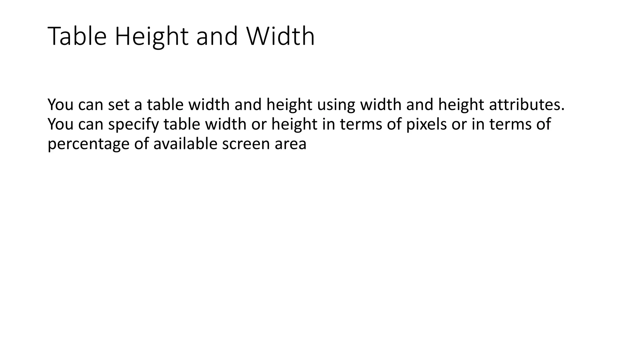 Table Height and Width
You can set a table width and height using width and height attributes.
You can specify table width or height in terms of pixels or in terms of
percentage of available screen area
 