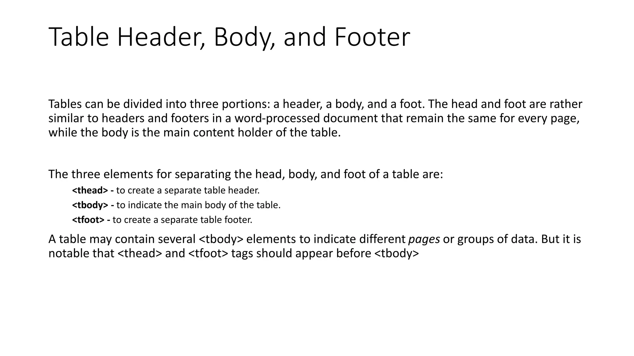 Table Header, Body, and Footer
Tables can be divided into three portions: a header, a body, and a foot. The head and foot are rather
similar to headers and footers in a word-processed document that remain the same for every page,
while the body is the main content holder of the table.
The three elements for separating the head, body, and foot of a table are:
<thead> - to create a separate table header.
<tbody> - to indicate the main body of the table.
<tfoot> - to create a separate table footer.
A table may contain several <tbody> elements to indicate different pages or groups of data. But it is
notable that <thead> and <tfoot> tags should appear before <tbody>
 