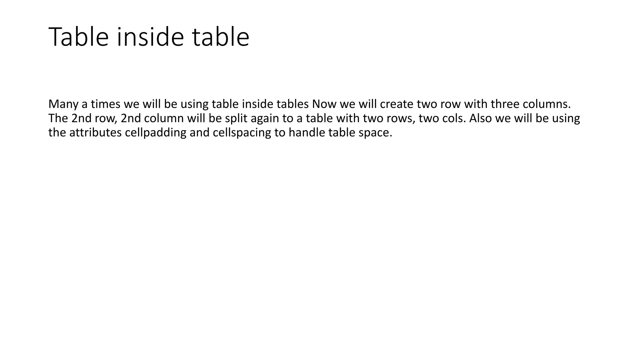 Table inside table
Many a times we will be using table inside tables Now we will create two row with three columns.
The 2nd row, 2nd column will be split again to a table with two rows, two cols. Also we will be using
the attributes cellpadding and cellspacing to handle table space.
 