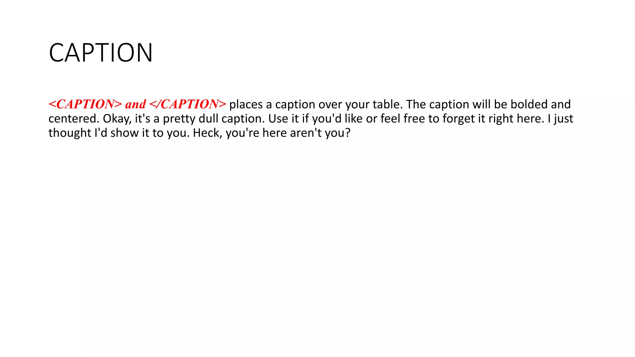 CAPTION
<CAPTION> and </CAPTION> places a caption over your table. The caption will be bolded and
centered. Okay, it's a pretty dull caption. Use it if you'd like or feel free to forget it right here. I just
thought I'd show it to you. Heck, you're here aren't you?
 