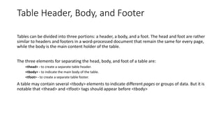 Table Header, Body, and Footer
Tables can be divided into three portions: a header, a body, and a foot. The head and foot are rather
similar to headers and footers in a word-processed document that remain the same for every page,
while the body is the main content holder of the table.
The three elements for separating the head, body, and foot of a table are:
<thead> - to create a separate table header.
<tbody> - to indicate the main body of the table.
<tfoot> - to create a separate table footer.
A table may contain several <tbody> elements to indicate different pages or groups of data. But it is
notable that <thead> and <tfoot> tags should appear before <tbody>
 