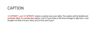 CAPTION
<CAPTION> and </CAPTION> places a caption over your table. The caption will be bolded and
centered. Okay, it's a pretty dull caption. Use it if you'd like or feel free to forget it right here. I just
thought I'd show it to you. Heck, you're here aren't you?
 
