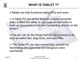 WHAT IS TABLET ??

       Tablets are fully-functional laptop PCs and more.

        A Tablet PC has all the features a laptop computer
       does, it offers the ability to use a pen to take notes or
       mark up documents in our own handwriting directly on the
       screen.

       The pen can do the things that we use a mouse to do,
       such as select text, drag icons, and open files.

        The Tablet PC can also convert text, convert our
       handwriting into typed text and recognize voice
       commands.
                                Seminar On: Tablet
6/5/2012                                                     4
                         Presented By: Sukaant Chaudhary
 