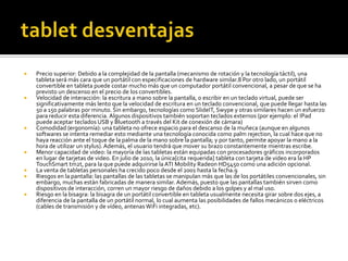    Precio superior: Debido a la complejidad de la pantalla (mecanismo de rotación y la tecnología táctil), una
    tableta será más cara que un portátil con especificaciones de hardware similar.8 Por otro lado, un portátil
    convertible en tableta puede costar mucho más que un computador portátil convencional, a pesar de que se ha
    previsto un descenso en el precio de los convertibles.
   Velocidad de interacción: la escritura a mano sobre la pantalla, o escribir en un teclado virtual, puede ser
    significativamente más lento que la velocidad de escritura en un teclado convencional, que puede llegar hasta las
    50 a 150 palabras por minuto. Sin embargo, tecnologías como SlideIT, Swype y otras similares hacen un esfuerzo
    para reducir esta diferencia. Algunos dispositivos también soportan teclados externos (por ejemplo: el IPad
    puede aceptar teclados USB y Bluetooth a través del Kit de conexión de cámara)
   Comodidad (ergonomía): una tableta no ofrece espacio para el descanso de la muñeca (aunque en algunos
    softwares se intenta remediar esto mediante una tecnología conocida como palm rejection, la cual hace que no
    haya reacción ante el toque de la palma de la mano sobre la pantalla; y por tanto, permite apoyar la mano a la
    hora de utilizar un stylus). Además, el usuario tendrá que mover su brazo constantemente mientras escribe.
   Menor capacidad de video: la mayoría de las tabletas están equipadas con procesadores gráficos incorporados
    en lugar de tarjetas de video. En julio de 2010, la única[cita requerida] tableta con tarjeta de video era la HP
    TouchSmart tm2t, para la que puede adquirirse la ATI Mobility Radeon HD5450 como una adición opcional.
   La venta de tabletas personales ha crecido poco desde el 2001 hasta la fecha.9
   Riesgos en la pantalla: las pantallas de las tabletas se manipulan más que las de los portátiles convencionales, sin
    embargo, muchas están fabricadas de manera similar. Además, puesto que las pantallas también sirven como
    dispositivos de interacción, corren un mayor riesgo de daños debido a los golpes y al mal uso.
   Riesgo en la bisagra: la bisagra de un portátil convertible en tableta usualmente necesita girar sobre dos ejes, a
    diferencia de la pantalla de un portátil normal, lo cual aumenta las posibilidades de fallos mecánicos o eléctricos
    (cables de transmisión y de vídeo, antenas WiFi integradas, etc).
 