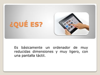 ¿QUÉ ES?
Es básicamente un ordenador de muy
reducidas dimensiones y muy ligero, con
una pantalla táctil.