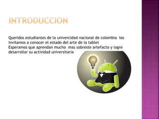 Queridos estudiantes de la univercidad nacional de colombia los 
invitamos a conocer el estado del arte de la tablet 
Esperamos que aprendan mucho mas sobreste artefacto y logre 
desarrollar su actividad universitaria 
 