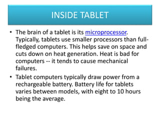 INSIDE TABLET 
• The brain of a tablet is its microprocessor. 
Typically, tablets use smaller processors than full-fledged 
computers. This helps save on space and 
cuts down on heat generation. Heat is bad for 
computers -- it tends to cause mechanical 
failures. 
• Tablet computers typically draw power from a 
rechargeable battery. Battery life for tablets 
varies between models, with eight to 10 hours 
being the average. 
 
