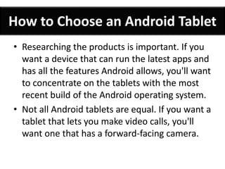 How to Choose an Android Tablet 
• Researching the products is important. If you 
want a device that can run the latest apps and 
has all the features Android allows, you'll want 
to concentrate on the tablets with the most 
recent build of the Android operating system. 
• Not all Android tablets are equal. If you want a 
tablet that lets you make video calls, you'll 
want one that has a forward-facing camera. 
 