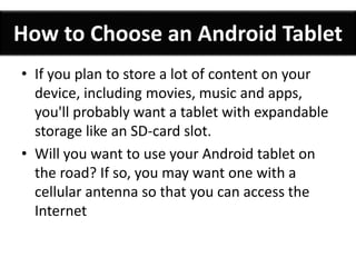 How to Choose an Android Tablet 
• If you plan to store a lot of content on your 
device, including movies, music and apps, 
you'll probably want a tablet with expandable 
storage like an SD-card slot. 
• Will you want to use your Android tablet on 
the road? If so, you may want one with a 
cellular antenna so that you can access the 
Internet 
