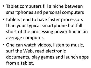 • Tablet computers fill a niche between 
smartphones and personal computers 
• tablets tend to have faster processors 
than your typical smartphone but fall 
short of the processing power find in an 
average computer. 
• One can watch videos, listen to music, 
surf the Web, read electronic 
documents, play games and launch apps 
from a tablet. 
 
