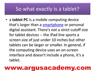 So what exactly is a tablet? 
• a tablet PC is a mobile computing device 
that's larger than a smartphone or personal 
digital assistant. There's not a strict cutoff size 
for tablet devices -- the iPad line sports a 
screen size of just under 10 inches but other 
tablets can be larger or smaller. In general, if 
the computing device uses an on-screen 
interface and doesn't include a phone, it's a 
tablet. 
 
