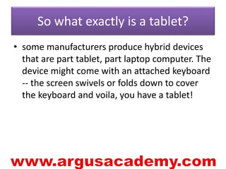 So what exactly is a tablet? 
• some manufacturers produce hybrid devices 
that are part tablet, part laptop computer. The 
device might come with an attached keyboard 
-- the screen swivels or folds down to cover 
the keyboard and voila, you have a tablet! 
 