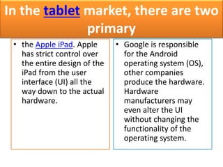 In the tablet market, there are two 
primary 
• the Apple iPad. Apple 
has strict control over 
the entire design of the 
iPad from the user 
interface (UI) all the 
way down to the actual 
hardware. 
• Google is responsible 
for the Android 
operating system (OS), 
other companies 
produce the hardware. 
Hardware 
manufacturers may 
even alter the UI 
without changing the 
functionality of the 
operating system. 
 