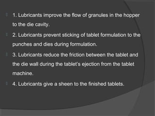  1. Lubricants improve the flow of granules in the hopper
to the die cavity.
 2. Lubricants prevent sticking of tablet formulation to the
punches and dies during formulation.
 3. Lubricants reduce the friction between the tablet and
the die wall during the tablet’s ejection from the tablet
machine.
 4. Lubricants give a sheen to the finished tablets.
 