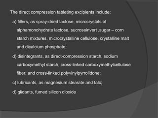 The direct compression tableting excipients include:
a) fillers, as spray-dried lactose, microcrystals of
alphamonohydrate lactose, sucroseinvert ,sugar – corn
starch mixtures, microcrystalline cellulose, crystalline malt
and dicalcium phosphate;
d) disintegrants, as direct-compression starch, sodium
carboxymethyl starch, cross-linked carboxymethylcellulose
fiber, and cross-linked polyvinylpyrrolidone;
c) lubricants, as magnesium stearate and talc;
d) glidants, fumed silicon dioxide
 