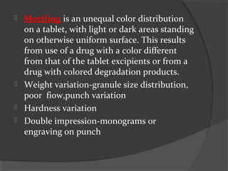  Mottling is an unequal color distribution
on a tablet, with light or dark areas standing
on otherwise uniform surface. This results
from use of a drug with a color different
from that of the tablet excipients or from a
drug with colored degradation products.
 Weight variation-granule size distribution,
poor fiow,punch variation
 Hardness variation
 Double impression-monograms or
engraving on punch
 