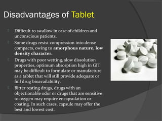 Disadvantages of Tablet
 Difficult to swallow in case of children and
unconscious patients.
 Some drugs resist compression into dense
compacts, owing to amorphous nature, low
density character.
 Drugs with poor wetting, slow dissolution
properties, optimum absorption high in GIT
may be difficult to formulate or manufacture
as a tablet that will still provide adequate or
full drug bioavailability.
 Bitter testing drugs, drugs with an
objectionable odor or drugs that are sensitive
to oxygen may require encapsulation or
coating. In such cases, capsule may offer the
best and lowest cost.
 