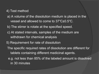 4) Test method
a) A volume of the dissolution medium is placed in the
vessel and allowed to come to 37 ±0.5 .℃ ℃
b) The stirrer is rotate at the specified speed.
c) At stated intervals, samples of the medium are
withdrawn for chemical analysis
5) Requirement for rate of dissolution
The specific required rates of dissolution are different for
tablets containing different medicinal agents.
e.g. not less than 85% of the labeled amount is dissolved
in 30 minutes
 
