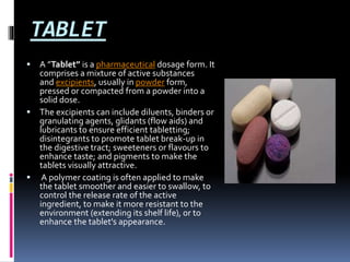 TABLET
 A ”Tablet” is a pharmaceutical dosage form. It
comprises a mixture of active substances
and excipients, usually in powder form,
pressed or compacted from a powder into a
solid dose.
 The excipients can include diluents, binders or
granulating agents, glidants (flow aids) and
lubricants to ensure efficient tabletting;
disintegrants to promote tablet break-up in
the digestive tract; sweeteners or flavours to
enhance taste; and pigments to make the
tablets visually attractive.
 A polymer coating is often applied to make
the tablet smoother and easier to swallow, to
control the release rate of the active
ingredient, to make it more resistant to the
environment (extending its shelf life), or to
enhance the tablet's appearance.
 
