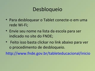 Desbloqueio
• Para desbloquear o Tablet conecte-o em uma
rede Wi-Fi;
• Envie seu nome na lista da escola para ser
indicado no site do FNDE;
• Feito isso basta clickar no link abaixo para ver
o procedimento de desbloqueio.
http://www.fnde.gov.br/tableteducacional/inicio
 
