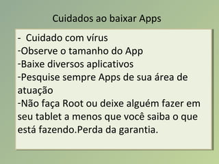 Cuidados ao baixar Apps
- Cuidado com vírus
-Observe o tamanho do App
-Baixe diversos aplicativos
-Pesquise sempre Apps de sua área de
atuação
-Não faça Root ou deixe alguém fazer em
seu tablet a menos que você saiba o que
está fazendo.Perda da garantia.
- Cuidado com vírus
-Observe o tamanho do App
-Baixe diversos aplicativos
-Pesquise sempre Apps de sua área de
atuação
-Não faça Root ou deixe alguém fazer em
seu tablet a menos que você saiba o que
está fazendo.Perda da garantia.
 