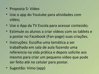 • Proposta 5: Vídeo
• Use o app do Youtube para atividades com
vídeo;
• Use o App da TV Escola para acessar conteúdo;
• Estimule os alunos a criar vídeos com os tablets e
a postar no Facebook (Fan-page) suas criações.
• Instruções: Escolha uma temática a ser
trabalhada em sala de aula fazendo uma
referencia na vida prática e depois solicite aos
mesmo para criar um pequeno vídeo que pode
ser feito até no celular para postar.
• Sugestão: Vimo (app)
 