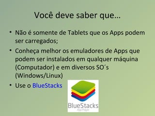 Você deve saber que…
• Não é somente de Tablets que os Apps podem
ser carregados;
• Conheça melhor os emuladores de Apps que
podem ser instalados em qualquer máquina
(Computador) e em diversos SO´s
(Windows/Linux)
• Use o BlueStacks
 