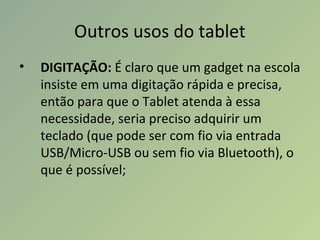 Outros usos do tablet
• DIGITAÇÃO: É claro que um gadget na escola
insiste em uma digitação rápida e precisa,
então para que o Tablet atenda à essa
necessidade, seria preciso adquirir um
teclado (que pode ser com fio via entrada
USB/Micro-USB ou sem fio via Bluetooth), o
que é possível;
 