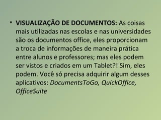 • VISUALIZAÇÃO DE DOCUMENTOS: As coisas
mais utilizadas nas escolas e nas universidades
são os documentos office, eles proporcionam
a troca de informações de maneira prática
entre alunos e professores; mas eles podem
ser vistos e criados em um Tablet?! Sim, eles
podem. Você só precisa adquirir algum desses
aplicativos: DocumentsToGo, QuickOffice,
OfficeSuite
 