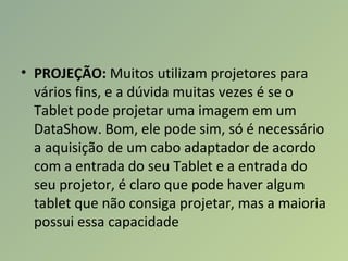 • PROJEÇÃO: Muitos utilizam projetores para
vários fins, e a dúvida muitas vezes é se o
Tablet pode projetar uma imagem em um
DataShow. Bom, ele pode sim, só é necessário
a aquisição de um cabo adaptador de acordo
com a entrada do seu Tablet e a entrada do
seu projetor, é claro que pode haver algum
tablet que não consiga projetar, mas a maioria
possui essa capacidade
 