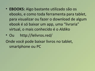 • EBOOKS: Algo bastante utilizado são os
ebooks, e como toda ferramenta para tablet,
para visualizar ou fazer o download de algum
ebook é só baixar um app, uma “livraria”
virtual, o mais conhecido é o Aldiko
• Ou http://lelivros.red/
Onde você pode baixar livros no tablet,
smartphone ou PC
 