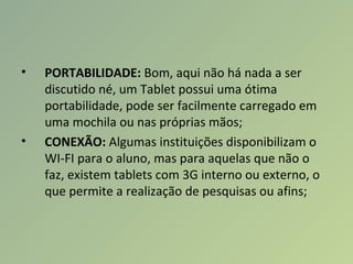 • PORTABILIDADE: Bom, aqui não há nada a ser
discutido né, um Tablet possui uma ótima
portabilidade, pode ser facilmente carregado em
uma mochila ou nas próprias mãos;
• CONEXÃO: Algumas instituições disponibilizam o
WI-FI para o aluno, mas para aquelas que não o
faz, existem tablets com 3G interno ou externo, o
que permite a realização de pesquisas ou afins;
 