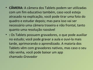 • CÂMERA: A câmera dos Tablets podem ser utilizadas
com um fim educativo também, caso você esteja
atrasado na explicação, você pode tirar uma foto do
quadro e estudar depois; mas para isso vai ser
necessário uma câmera traseira e não frontal, tanto
quanto uma resolução razoável
• : Os Tablets possuem gravadores, o que pode auxiliar
no estudo; você pode gravar a aula e ouví-la mais
tarde, aprimorando o aprendizado. A maioria dos
Tablets vêm com gravadores nativos, mas caso o seu
não venha, você pode baixar um app
chamado Gravador
 