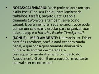 • NOTAS/CALENDÁRIO: Você pode colocar um app
estilo Post-IT no seu Tablet, para lembrar de
trabalhos, tarefas, projetos, etc. O app é
chamado ColorNote e também serve como
widget. E para melhorar seus horários, você pode
utilizar um calendário escolar para organizar suas
aulas, o app é o Horários Escolar TimeSpread!;
• (BÔNUS) – MEIO AMBIENTE: Utilizando um Tablet
para fins escolares, você estará economizando
papel, o que consequentemente diminuirá o
número de árvores desmatadas, e
consequentemente diminuirá o impacto do
Aquecimento Global. É uma questão importante
que vale ser mencionada!
 