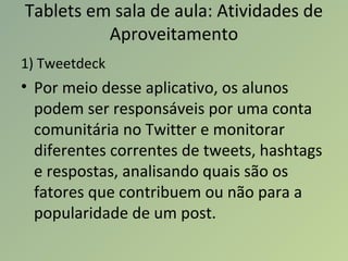 Tablets em sala de aula: Atividades de
Aproveitamento
1) Tweetdeck
• Por meio desse aplicativo, os alunos
podem ser responsáveis por uma conta
comunitária no Twitter e monitorar
diferentes correntes de tweets, hashtags
e respostas, analisando quais são os
fatores que contribuem ou não para a
popularidade de um post.
 