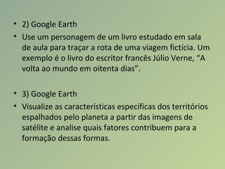 • 2) Google Earth
• Use um personagem de um livro estudado em sala
de aula para traçar a rota de uma viagem fictícia. Um
exemplo é o livro do escritor francês Júlio Verne, “A
volta ao mundo em oitenta dias”.
• 3) Google Earth
• Visualize as características específicas dos territórios
espalhados pelo planeta a partir das imagens de
satélite e analise quais fatores contribuem para a
formação dessas formas.
 