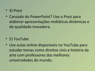 • 4) Prezi
• Cansado do PowerPoint? Use o Prezi para
elaborar apresentações midiáticas dinâmicas e
de qualidade inovadora.
• 5) YouTube
• Use aulas online disponíveis no YouTube para
estudar temas como direitos civis e história da
arte com professores das melhores
universidades do mundo.
 