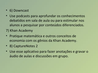 • 6) Downcast
• Use podcasts para aprofundar os conhecimentos
debatidos em sala de aula ou para estimular nos
alunos a pesquisar por conteúdos diferenciados.
7) Khan Academy
• Pratique matemática e outros conceitos de
economia com os gênios da Khan Academy.
• 8) CaptureNotes 2
• Use esse aplicativo para fazer anotações e gravar o
áudio de aulas e discussões em grupo.
 