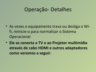 Operação- Detalhes
• As vezes o equipamento trava ou desliga o Wi-
fi, reinicie-o para normalizar o Sistema
Operacional
• Ele se conecta a TV e ao Projetor multimídia
através de cabo HDMI e outros adaptadores
como veremos a seguir:
 