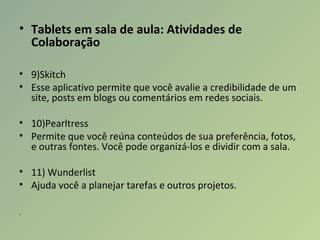 • Tablets em sala de aula: Atividades de 
Colaboração
• 9)Skitch
• Esse aplicativo permite que você avalie a credibilidade de um
site, posts em blogs ou comentários em redes sociais.
• 10)Pearltress
• Permite que você reúna conteúdos de sua preferência, fotos,
e outras fontes. Você pode organizá-los e dividir com a sala.
• 11) Wunderlist
• Ajuda você a planejar tarefas e outros projetos.
.
 