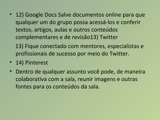• 12) Google Docs Salve documentos online para que
qualquer um do grupo possa acessá-los e conferir
textos, artigos, aulas e outros conteúdos
complementares e de revisão13) Twitter
13) Fique conectado com mentores, especialistas e
profissionais de sucesso por meio do Twitter.
• 14) Pinterest
• Dentro de qualquer assunto você pode, de maneira
colaborativa com a sala, reunir imagens e outras
fontes para os conteúdos da sala.
 