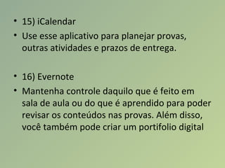 • 15) iCalendar
• Use esse aplicativo para planejar provas,
outras atividades e prazos de entrega.
• 16) Evernote
• Mantenha controle daquilo que é feito em
sala de aula ou do que é aprendido para poder
revisar os conteúdos nas provas. Além disso,
você também pode criar um portifolio digital
 