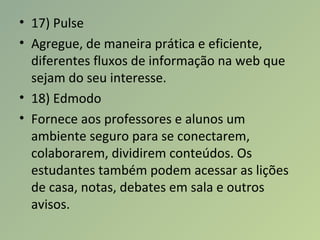 • 17) Pulse
• Agregue, de maneira prática e eficiente,
diferentes fluxos de informação na web que
sejam do seu interesse.
• 18) Edmodo
• Fornece aos professores e alunos um
ambiente seguro para se conectarem,
colaborarem, dividirem conteúdos. Os
estudantes também podem acessar as lições
de casa, notas, debates em sala e outros
avisos.
 