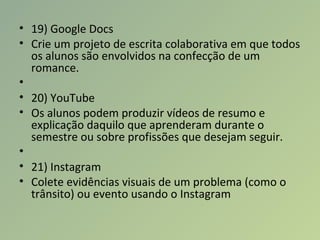 • 19) Google Docs
• Crie um projeto de escrita colaborativa em que todos
os alunos são envolvidos na confecção de um
romance.
•
• 20) YouTube
• Os alunos podem produzir vídeos de resumo e
explicação daquilo que aprenderam durante o
semestre ou sobre profissões que desejam seguir.
•
• 21) Instagram
• Colete evidências visuais de um problema (como o
trânsito) ou evento usando o Instagram
 