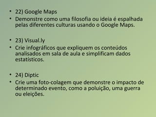 • 22) Google Maps
• Demonstre como uma filosofia ou ideia é espalhada
pelas diferentes culturas usando o Google Maps.
• 23) Visual.ly
• Crie infográficos que expliquem os conteúdos
analisados em sala de aula e simplificam dados
estatísticos.
• 24) Diptic
• Crie uma foto-colagem que demonstre o impacto de
determinado evento, como a poluição, uma guerra
ou eleições.
 